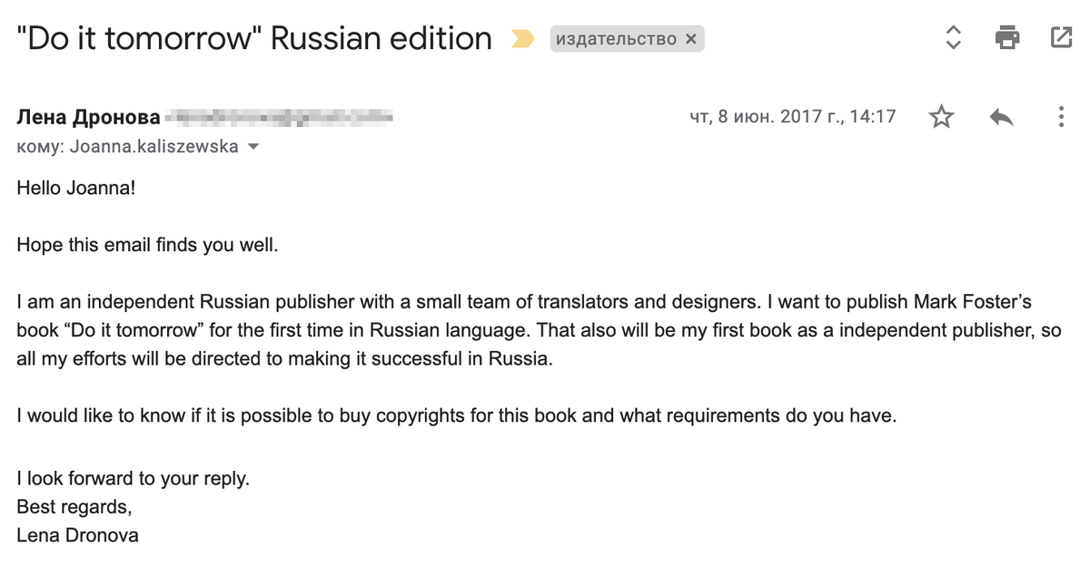 Я написала письмо менеджеру издательства Hodder & Stoughton. Перевод: &#171;Здравствуйте, Джоанна (это менеджер по международным правам)! Надеюсь, у вас все хорошо. Я независимый издатель из России с небольшой командой переводчиков и дизайнеров. Я хочу быть первой, кто издаст книгу Марка Форстера „Сделай это завтра“ в России на русском языке. Также это будет моя первая книга как независимого издателя, так&nbsp;что я приложу все усилия, чтобы книга стала успешной у нас в стране. Я&nbsp;бы хотела узнать, возможно&nbsp;ли купить права на эту книгу и что для&nbsp;этого нужно? С нетерпением жду вашего ответа. С наилучшими пожеланиями, Лена Дронова (это моя девичья фамилия)&#187;