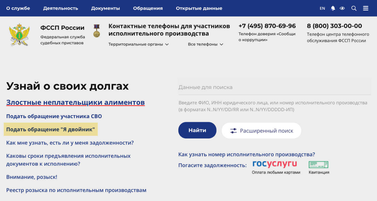 На главной странице сайта ФССП есть специальная кнопка «Я двойник» для граждан, которым приписали долги однофамильцев. Пройдите по ссылке и создайте обращение в ФССП. Приставы проверят и уберут ошибочный долг, а заявителя внесут в специальный список, чтобы в будущем такие ошибки не повторялись. © fssp.gov.ru