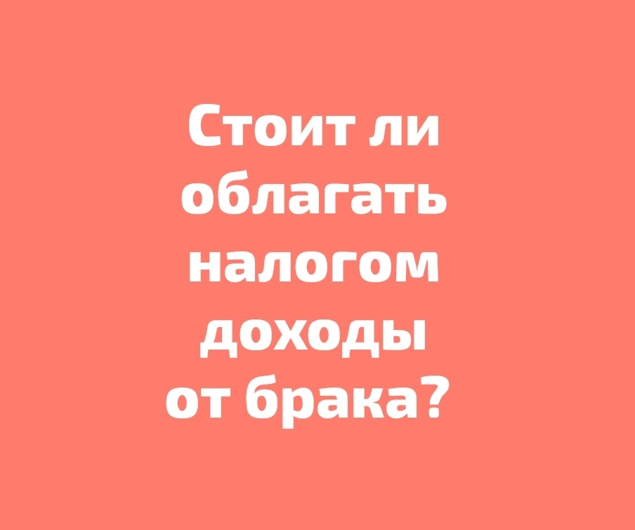 Стоит ли облагать налогом доходы от брака?